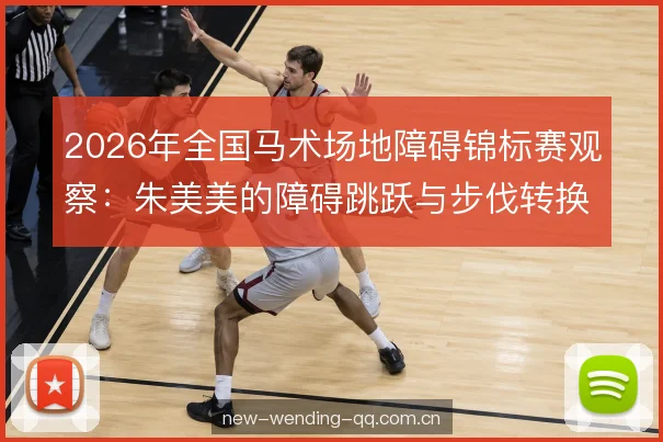 2026年全国马术场地障碍锦标赛观察:朱美美的障碍跳跃与步伐转换分析